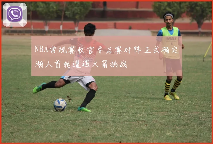 NBA常规赛收官季后赛对阵正式确定湖人首轮遭遇火箭挑战